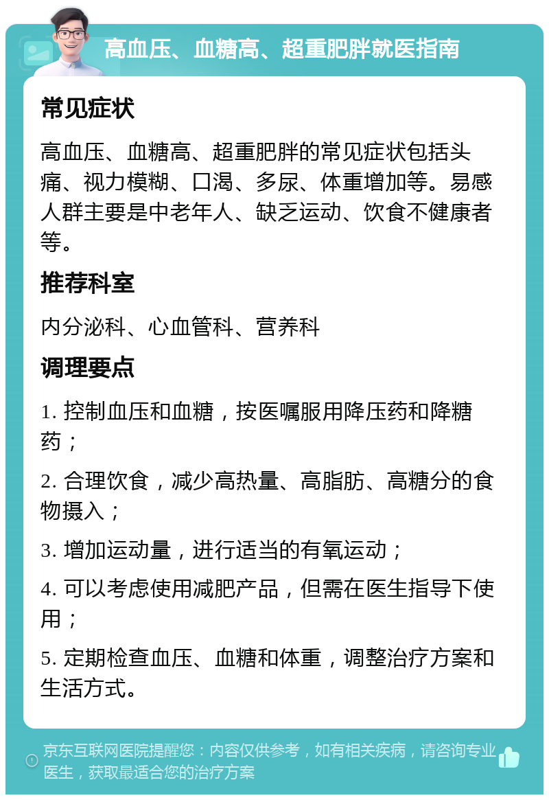 高血压、血糖高、超重肥胖就医指南 常见症状 高血压、血糖高、超重肥胖的常见症状包括头痛、视力模糊、口渴、多尿、体重增加等。易感人群主要是中老年人、缺乏运动、饮食不健康者等。 推荐科室 内分泌科、心血管科、营养科 调理要点 1. 控制血压和血糖，按医嘱服用降压药和降糖药； 2. 合理饮食，减少高热量、高脂肪、高糖分的食物摄入； 3. 增加运动量，进行适当的有氧运动； 4. 可以考虑使用减肥产品，但需在医生指导下使用； 5. 定期检查血压、血糖和体重，调整治疗方案和生活方式。