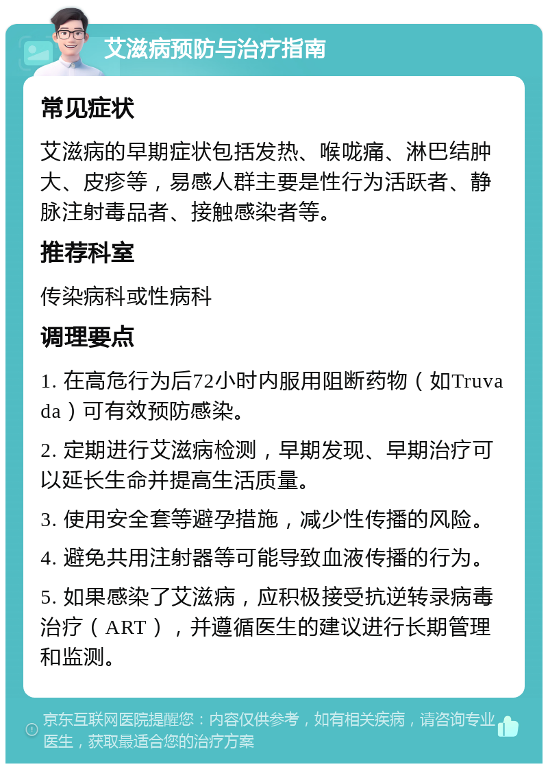 艾滋病预防与治疗指南 常见症状 艾滋病的早期症状包括发热、喉咙痛、淋巴结肿大、皮疹等，易感人群主要是性行为活跃者、静脉注射毒品者、接触感染者等。 推荐科室 传染病科或性病科 调理要点 1. 在高危行为后72小时内服用阻断药物（如Truvada）可有效预防感染。 2. 定期进行艾滋病检测，早期发现、早期治疗可以延长生命并提高生活质量。 3. 使用安全套等避孕措施，减少性传播的风险。 4. 避免共用注射器等可能导致血液传播的行为。 5. 如果感染了艾滋病，应积极接受抗逆转录病毒治疗（ART），并遵循医生的建议进行长期管理和监测。