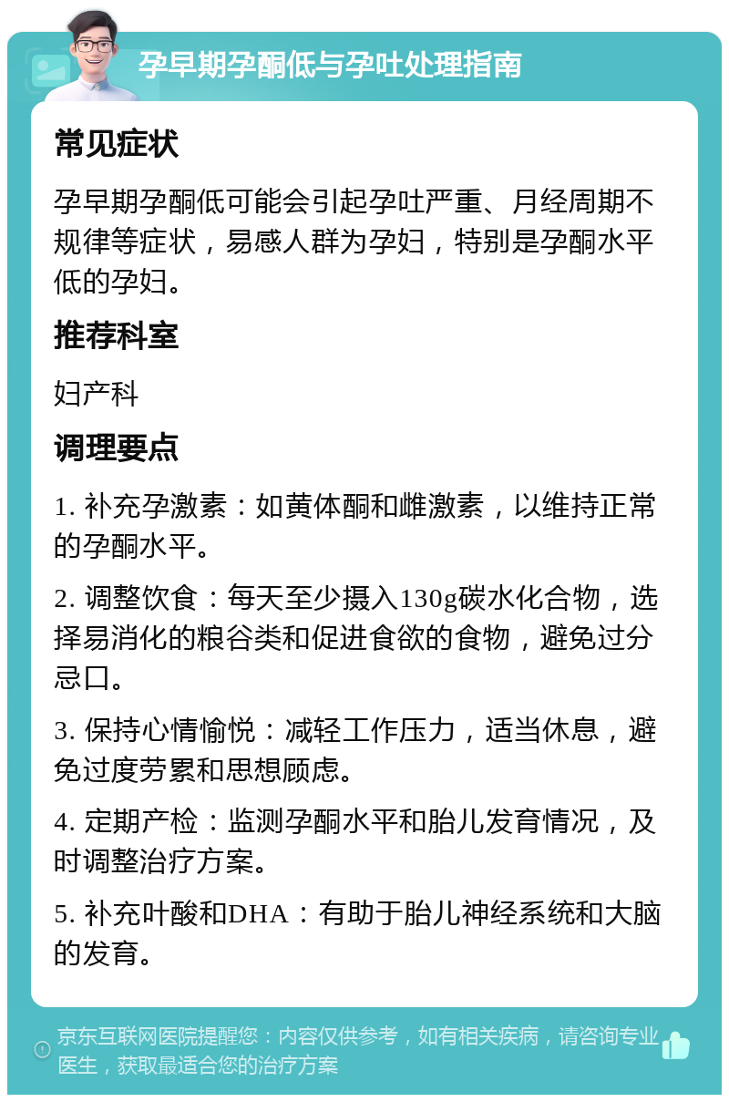 孕早期孕酮低与孕吐处理指南 常见症状 孕早期孕酮低可能会引起孕吐严重、月经周期不规律等症状，易感人群为孕妇，特别是孕酮水平低的孕妇。 推荐科室 妇产科 调理要点 1. 补充孕激素：如黄体酮和雌激素，以维持正常的孕酮水平。 2. 调整饮食：每天至少摄入130g碳水化合物，选择易消化的粮谷类和促进食欲的食物，避免过分忌口。 3. 保持心情愉悦：减轻工作压力，适当休息，避免过度劳累和思想顾虑。 4. 定期产检：监测孕酮水平和胎儿发育情况，及时调整治疗方案。 5. 补充叶酸和DHA：有助于胎儿神经系统和大脑的发育。