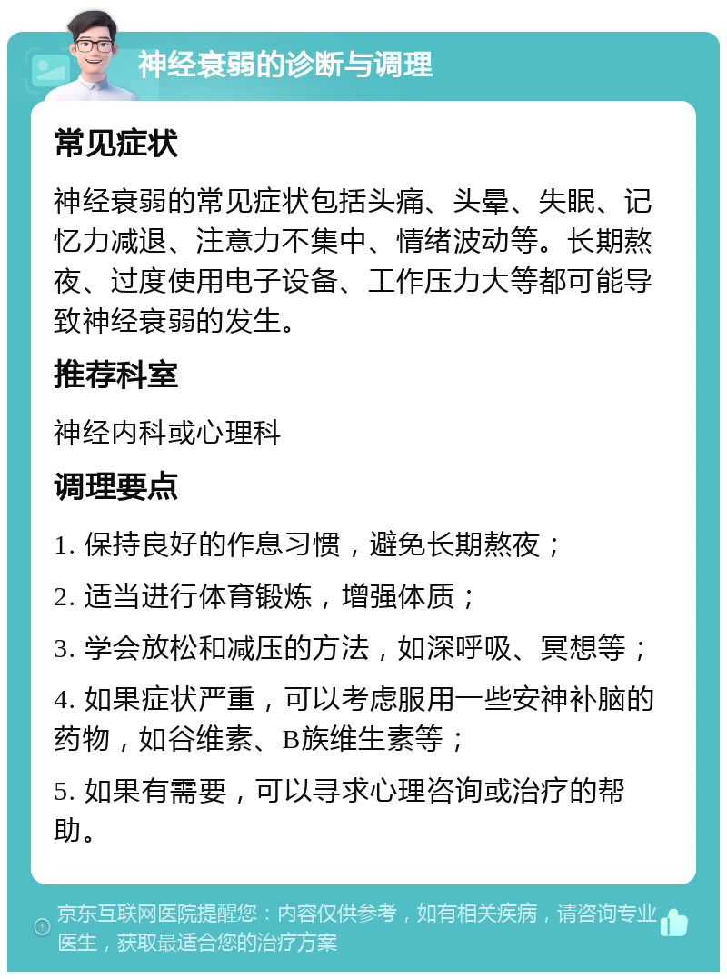 神经衰弱的诊断与调理 常见症状 神经衰弱的常见症状包括头痛、头晕、失眠、记忆力减退、注意力不集中、情绪波动等。长期熬夜、过度使用电子设备、工作压力大等都可能导致神经衰弱的发生。 推荐科室 神经内科或心理科 调理要点 1. 保持良好的作息习惯，避免长期熬夜； 2. 适当进行体育锻炼，增强体质； 3. 学会放松和减压的方法，如深呼吸、冥想等； 4. 如果症状严重，可以考虑服用一些安神补脑的药物，如谷维素、B族维生素等； 5. 如果有需要，可以寻求心理咨询或治疗的帮助。