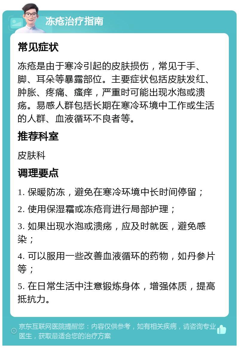 冻疮治疗指南 常见症状 冻疮是由于寒冷引起的皮肤损伤，常见于手、脚、耳朵等暴露部位。主要症状包括皮肤发红、肿胀、疼痛、瘙痒，严重时可能出现水泡或溃疡。易感人群包括长期在寒冷环境中工作或生活的人群、血液循环不良者等。 推荐科室 皮肤科 调理要点 1. 保暖防冻，避免在寒冷环境中长时间停留； 2. 使用保湿霜或冻疮膏进行局部护理； 3. 如果出现水泡或溃疡，应及时就医，避免感染； 4. 可以服用一些改善血液循环的药物，如丹参片等； 5. 在日常生活中注意锻炼身体，增强体质，提高抵抗力。