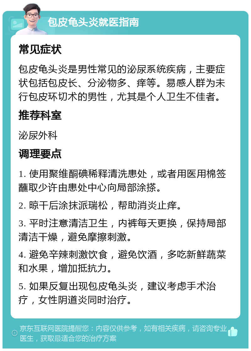 包皮龟头炎就医指南 常见症状 包皮龟头炎是男性常见的泌尿系统疾病，主要症状包括包皮长、分泌物多、痒等。易感人群为未行包皮环切术的男性，尤其是个人卫生不佳者。 推荐科室 泌尿外科 调理要点 1. 使用聚维酮碘稀释清洗患处，或者用医用棉签蘸取少许由患处中心向局部涂搽。 2. 晾干后涂抹派瑞松，帮助消炎止痒。 3. 平时注意清洁卫生，内裤每天更换，保持局部清洁干燥，避免摩擦刺激。 4. 避免辛辣刺激饮食，避免饮酒，多吃新鲜蔬菜和水果，增加抵抗力。 5. 如果反复出现包皮龟头炎，建议考虑手术治疗，女性阴道炎同时治疗。