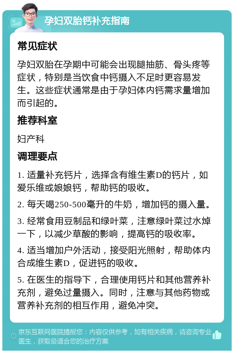 孕妇双胎钙补充指南 常见症状 孕妇双胎在孕期中可能会出现腿抽筋、骨头疼等症状，特别是当饮食中钙摄入不足时更容易发生。这些症状通常是由于孕妇体内钙需求量增加而引起的。 推荐科室 妇产科 调理要点 1. 适量补充钙片，选择含有维生素D的钙片，如爱乐维或娘娘钙，帮助钙的吸收。 2. 每天喝250-500毫升的牛奶，增加钙的摄入量。 3. 经常食用豆制品和绿叶菜，注意绿叶菜过水焯一下，以减少草酸的影响，提高钙的吸收率。 4. 适当增加户外活动，接受阳光照射，帮助体内合成维生素D，促进钙的吸收。 5. 在医生的指导下，合理使用钙片和其他营养补充剂，避免过量摄入。同时，注意与其他药物或营养补充剂的相互作用，避免冲突。