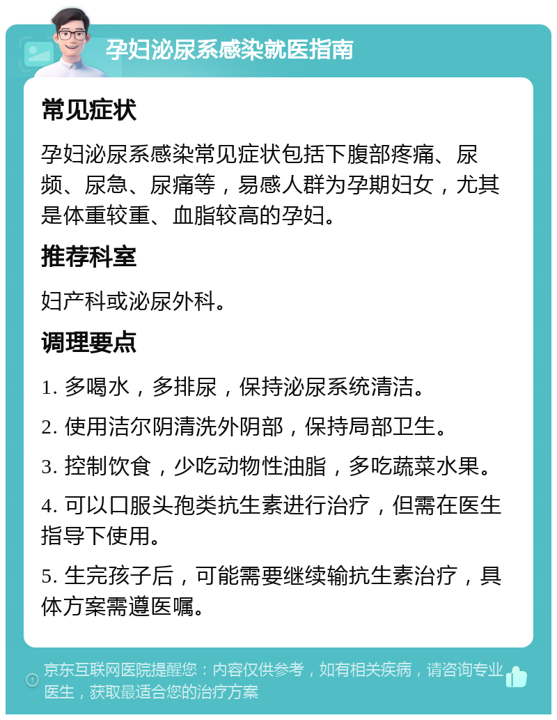 孕妇泌尿系感染就医指南 常见症状 孕妇泌尿系感染常见症状包括下腹部疼痛、尿频、尿急、尿痛等，易感人群为孕期妇女，尤其是体重较重、血脂较高的孕妇。 推荐科室 妇产科或泌尿外科。 调理要点 1. 多喝水，多排尿，保持泌尿系统清洁。 2. 使用洁尔阴清洗外阴部，保持局部卫生。 3. 控制饮食，少吃动物性油脂，多吃蔬菜水果。 4. 可以口服头孢类抗生素进行治疗，但需在医生指导下使用。 5. 生完孩子后，可能需要继续输抗生素治疗，具体方案需遵医嘱。