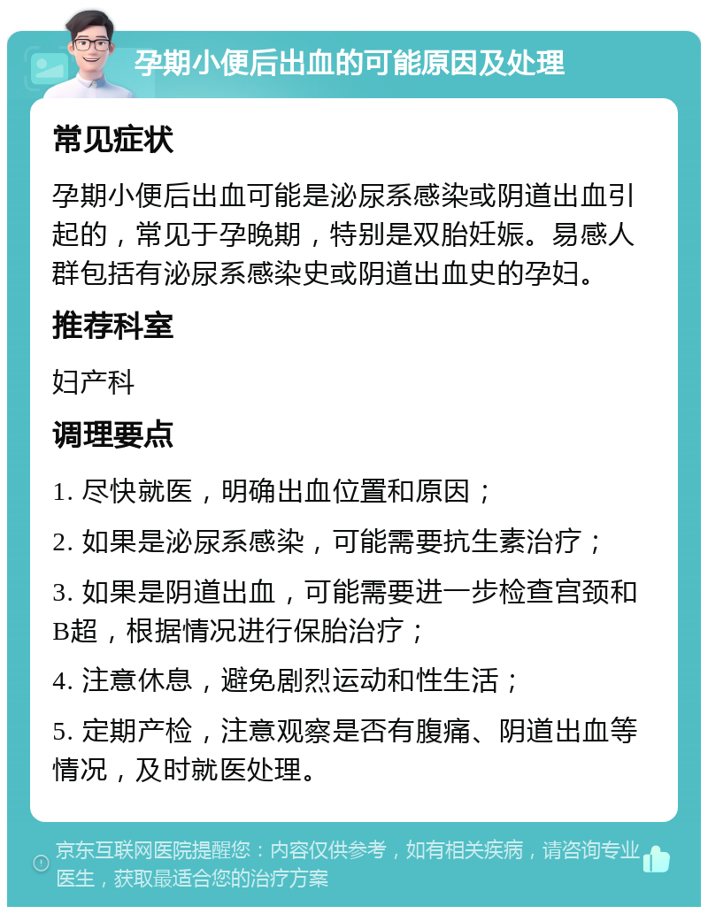 孕期小便后出血的可能原因及处理 常见症状 孕期小便后出血可能是泌尿系感染或阴道出血引起的，常见于孕晚期，特别是双胎妊娠。易感人群包括有泌尿系感染史或阴道出血史的孕妇。 推荐科室 妇产科 调理要点 1. 尽快就医，明确出血位置和原因； 2. 如果是泌尿系感染，可能需要抗生素治疗； 3. 如果是阴道出血，可能需要进一步检查宫颈和B超，根据情况进行保胎治疗； 4. 注意休息，避免剧烈运动和性生活； 5. 定期产检，注意观察是否有腹痛、阴道出血等情况，及时就医处理。