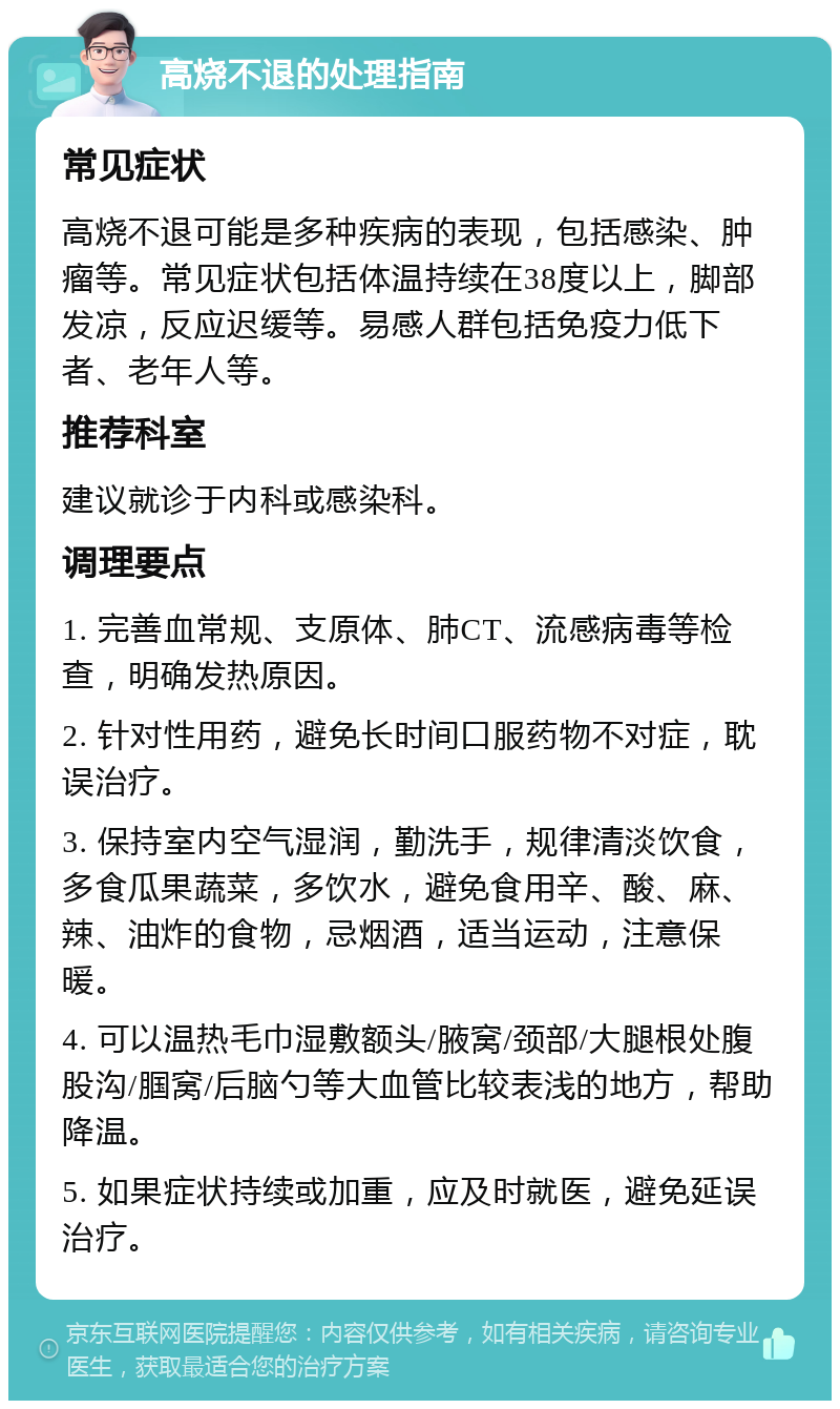 高烧不退的处理指南 常见症状 高烧不退可能是多种疾病的表现，包括感染、肿瘤等。常见症状包括体温持续在38度以上，脚部发凉，反应迟缓等。易感人群包括免疫力低下者、老年人等。 推荐科室 建议就诊于内科或感染科。 调理要点 1. 完善血常规、支原体、肺CT、流感病毒等检查，明确发热原因。 2. 针对性用药，避免长时间口服药物不对症，耽误治疗。 3. 保持室内空气湿润，勤洗手，规律清淡饮食，多食瓜果蔬菜，多饮水，避免食用辛、酸、麻、辣、油炸的食物，忌烟酒，适当运动，注意保暖。 4. 可以温热毛巾湿敷额头/腋窝/颈部/大腿根处腹股沟/腘窝/后脑勺等大血管比较表浅的地方，帮助降温。 5. 如果症状持续或加重，应及时就医，避免延误治疗。