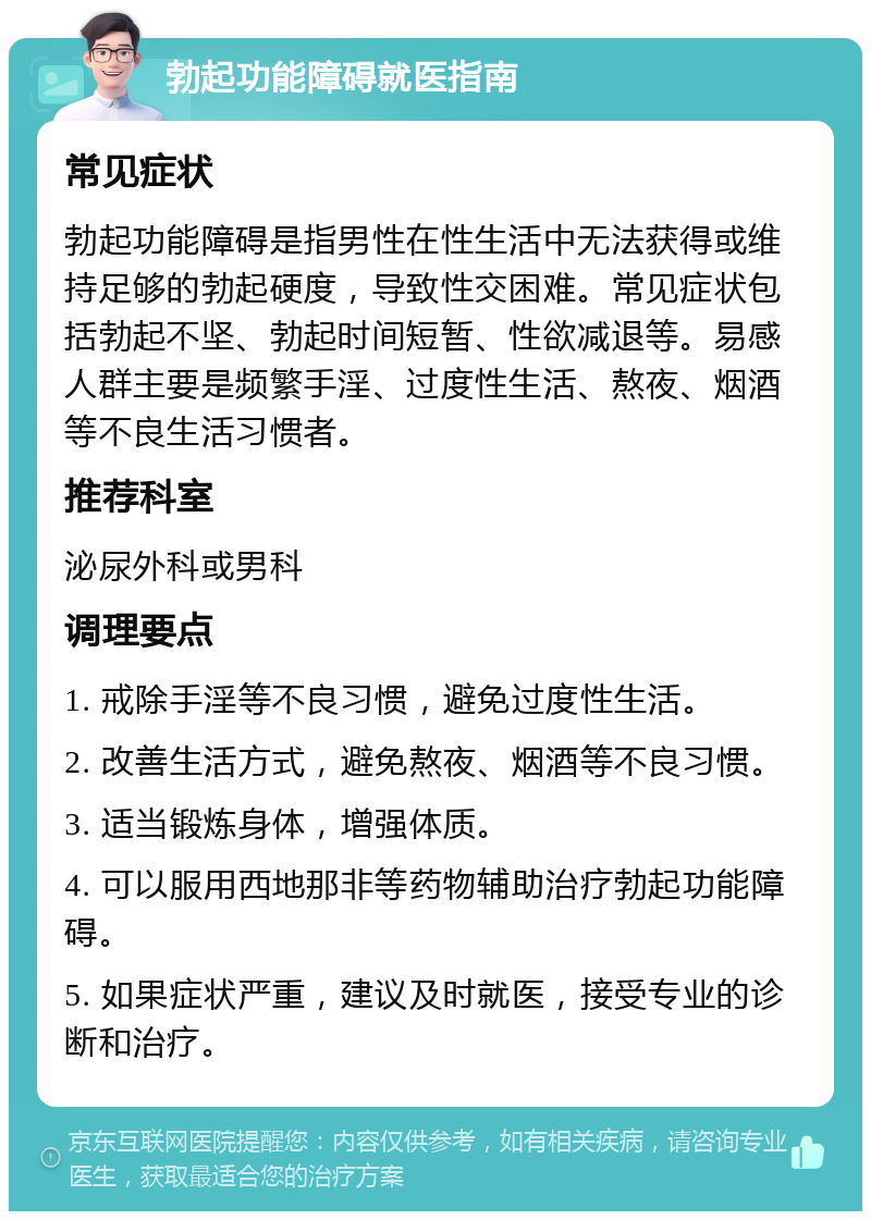 勃起功能障碍就医指南 常见症状 勃起功能障碍是指男性在性生活中无法获得或维持足够的勃起硬度，导致性交困难。常见症状包括勃起不坚、勃起时间短暂、性欲减退等。易感人群主要是频繁手淫、过度性生活、熬夜、烟酒等不良生活习惯者。 推荐科室 泌尿外科或男科 调理要点 1. 戒除手淫等不良习惯，避免过度性生活。 2. 改善生活方式，避免熬夜、烟酒等不良习惯。 3. 适当锻炼身体，增强体质。 4. 可以服用西地那非等药物辅助治疗勃起功能障碍。 5. 如果症状严重，建议及时就医，接受专业的诊断和治疗。