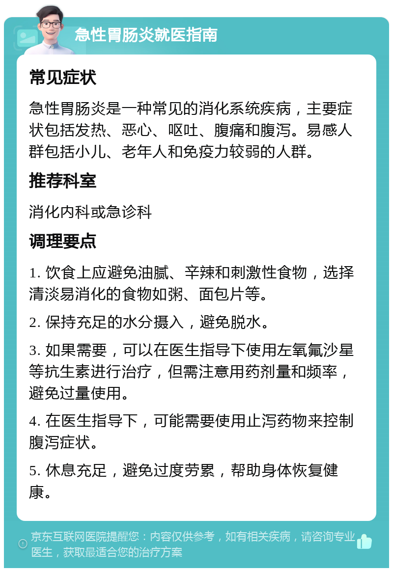 急性胃肠炎就医指南 常见症状 急性胃肠炎是一种常见的消化系统疾病，主要症状包括发热、恶心、呕吐、腹痛和腹泻。易感人群包括小儿、老年人和免疫力较弱的人群。 推荐科室 消化内科或急诊科 调理要点 1. 饮食上应避免油腻、辛辣和刺激性食物，选择清淡易消化的食物如粥、面包片等。 2. 保持充足的水分摄入，避免脱水。 3. 如果需要，可以在医生指导下使用左氧氟沙星等抗生素进行治疗，但需注意用药剂量和频率，避免过量使用。 4. 在医生指导下，可能需要使用止泻药物来控制腹泻症状。 5. 休息充足，避免过度劳累，帮助身体恢复健康。