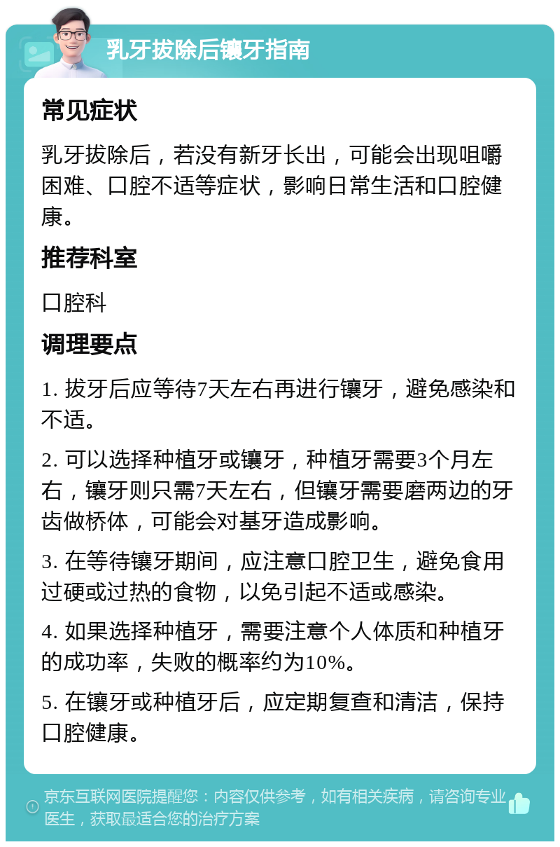 乳牙拔除后镶牙指南 常见症状 乳牙拔除后，若没有新牙长出，可能会出现咀嚼困难、口腔不适等症状，影响日常生活和口腔健康。 推荐科室 口腔科 调理要点 1. 拔牙后应等待7天左右再进行镶牙，避免感染和不适。 2. 可以选择种植牙或镶牙，种植牙需要3个月左右，镶牙则只需7天左右，但镶牙需要磨两边的牙齿做桥体，可能会对基牙造成影响。 3. 在等待镶牙期间，应注意口腔卫生，避免食用过硬或过热的食物，以免引起不适或感染。 4. 如果选择种植牙，需要注意个人体质和种植牙的成功率，失败的概率约为10%。 5. 在镶牙或种植牙后，应定期复查和清洁，保持口腔健康。