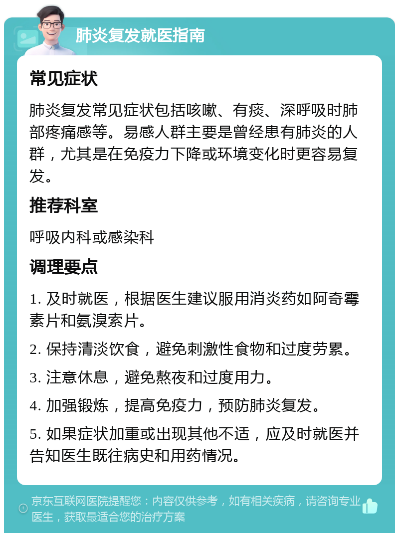 肺炎复发就医指南 常见症状 肺炎复发常见症状包括咳嗽、有痰、深呼吸时肺部疼痛感等。易感人群主要是曾经患有肺炎的人群，尤其是在免疫力下降或环境变化时更容易复发。 推荐科室 呼吸内科或感染科 调理要点 1. 及时就医，根据医生建议服用消炎药如阿奇霉素片和氨溴索片。 2. 保持清淡饮食，避免刺激性食物和过度劳累。 3. 注意休息，避免熬夜和过度用力。 4. 加强锻炼，提高免疫力，预防肺炎复发。 5. 如果症状加重或出现其他不适，应及时就医并告知医生既往病史和用药情况。