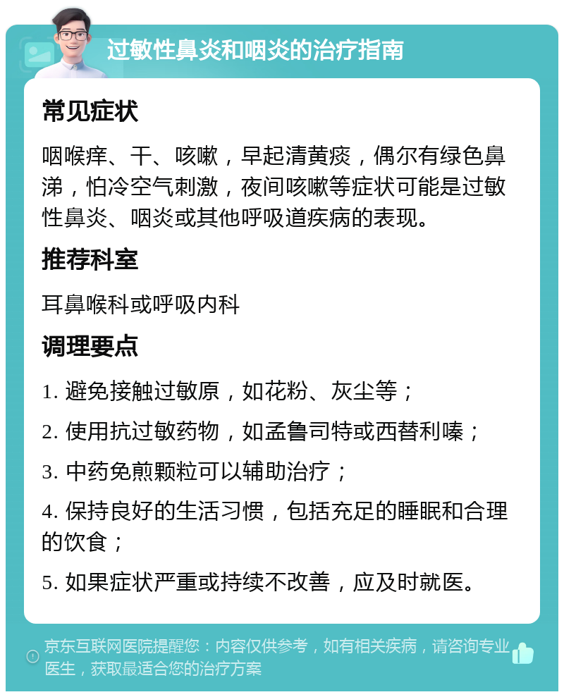 过敏性鼻炎和咽炎的治疗指南 常见症状 咽喉痒、干、咳嗽，早起清黄痰，偶尔有绿色鼻涕，怕冷空气刺激，夜间咳嗽等症状可能是过敏性鼻炎、咽炎或其他呼吸道疾病的表现。 推荐科室 耳鼻喉科或呼吸内科 调理要点 1. 避免接触过敏原，如花粉、灰尘等； 2. 使用抗过敏药物，如孟鲁司特或西替利嗪； 3. 中药免煎颗粒可以辅助治疗； 4. 保持良好的生活习惯，包括充足的睡眠和合理的饮食； 5. 如果症状严重或持续不改善，应及时就医。