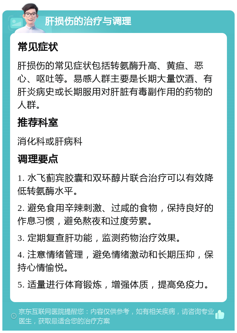 肝损伤的治疗与调理 常见症状 肝损伤的常见症状包括转氨酶升高、黄疸、恶心、呕吐等。易感人群主要是长期大量饮酒、有肝炎病史或长期服用对肝脏有毒副作用的药物的人群。 推荐科室 消化科或肝病科 调理要点 1. 水飞蓟宾胶囊和双环醇片联合治疗可以有效降低转氨酶水平。 2. 避免食用辛辣刺激、过咸的食物，保持良好的作息习惯，避免熬夜和过度劳累。 3. 定期复查肝功能，监测药物治疗效果。 4. 注意情绪管理，避免情绪激动和长期压抑，保持心情愉悦。 5. 适量进行体育锻炼，增强体质，提高免疫力。