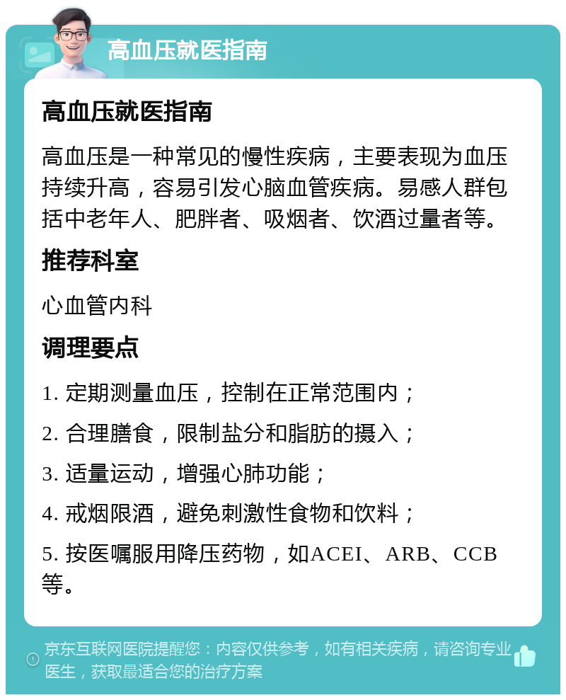 高血压就医指南 高血压就医指南 高血压是一种常见的慢性疾病，主要表现为血压持续升高，容易引发心脑血管疾病。易感人群包括中老年人、肥胖者、吸烟者、饮酒过量者等。 推荐科室 心血管内科 调理要点 1. 定期测量血压，控制在正常范围内； 2. 合理膳食，限制盐分和脂肪的摄入； 3. 适量运动，增强心肺功能； 4. 戒烟限酒，避免刺激性食物和饮料； 5. 按医嘱服用降压药物，如ACEI、ARB、CCB等。