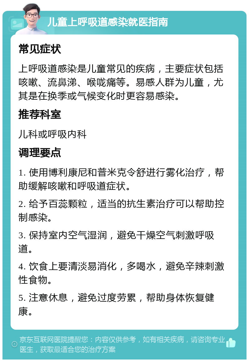 儿童上呼吸道感染就医指南 常见症状 上呼吸道感染是儿童常见的疾病，主要症状包括咳嗽、流鼻涕、喉咙痛等。易感人群为儿童，尤其是在换季或气候变化时更容易感染。 推荐科室 儿科或呼吸内科 调理要点 1. 使用博利康尼和普米克令舒进行雾化治疗，帮助缓解咳嗽和呼吸道症状。 2. 给予百蕊颗粒，适当的抗生素治疗可以帮助控制感染。 3. 保持室内空气湿润，避免干燥空气刺激呼吸道。 4. 饮食上要清淡易消化，多喝水，避免辛辣刺激性食物。 5. 注意休息，避免过度劳累，帮助身体恢复健康。