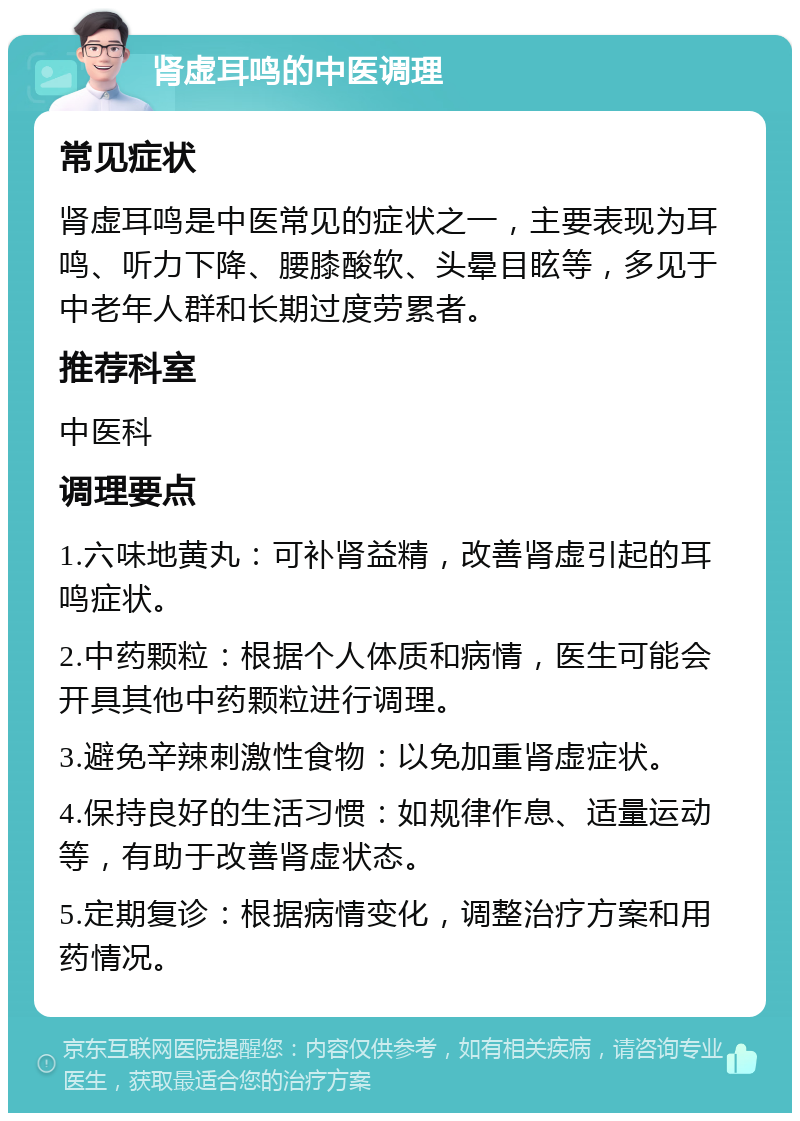 肾虚耳鸣的中医调理 常见症状 肾虚耳鸣是中医常见的症状之一，主要表现为耳鸣、听力下降、腰膝酸软、头晕目眩等，多见于中老年人群和长期过度劳累者。 推荐科室 中医科 调理要点 1.六味地黄丸：可补肾益精，改善肾虚引起的耳鸣症状。 2.中药颗粒：根据个人体质和病情，医生可能会开具其他中药颗粒进行调理。 3.避免辛辣刺激性食物：以免加重肾虚症状。 4.保持良好的生活习惯：如规律作息、适量运动等，有助于改善肾虚状态。 5.定期复诊：根据病情变化，调整治疗方案和用药情况。