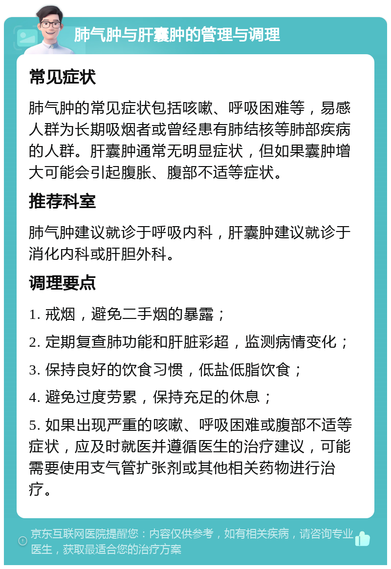 肺气肿与肝囊肿的管理与调理 常见症状 肺气肿的常见症状包括咳嗽、呼吸困难等，易感人群为长期吸烟者或曾经患有肺结核等肺部疾病的人群。肝囊肿通常无明显症状，但如果囊肿增大可能会引起腹胀、腹部不适等症状。 推荐科室 肺气肿建议就诊于呼吸内科，肝囊肿建议就诊于消化内科或肝胆外科。 调理要点 1. 戒烟，避免二手烟的暴露； 2. 定期复查肺功能和肝脏彩超，监测病情变化； 3. 保持良好的饮食习惯，低盐低脂饮食； 4. 避免过度劳累，保持充足的休息； 5. 如果出现严重的咳嗽、呼吸困难或腹部不适等症状，应及时就医并遵循医生的治疗建议，可能需要使用支气管扩张剂或其他相关药物进行治疗。