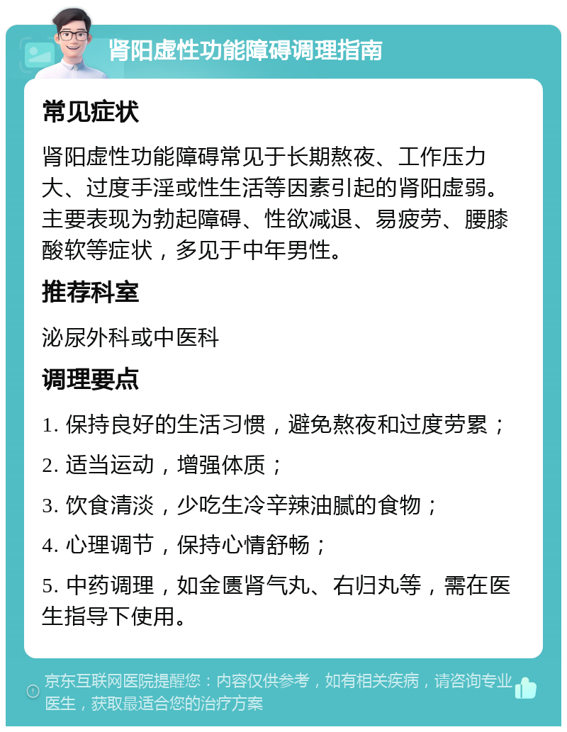 肾阳虚性功能障碍调理指南 常见症状 肾阳虚性功能障碍常见于长期熬夜、工作压力大、过度手淫或性生活等因素引起的肾阳虚弱。主要表现为勃起障碍、性欲减退、易疲劳、腰膝酸软等症状，多见于中年男性。 推荐科室 泌尿外科或中医科 调理要点 1. 保持良好的生活习惯，避免熬夜和过度劳累； 2. 适当运动，增强体质； 3. 饮食清淡，少吃生冷辛辣油腻的食物； 4. 心理调节，保持心情舒畅； 5. 中药调理，如金匮肾气丸、右归丸等，需在医生指导下使用。