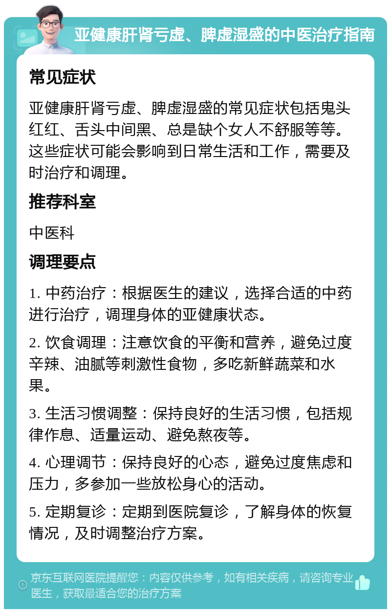 亚健康肝肾亏虚、脾虚湿盛的中医治疗指南 常见症状 亚健康肝肾亏虚、脾虚湿盛的常见症状包括鬼头红红、舌头中间黑、总是缺个女人不舒服等等。这些症状可能会影响到日常生活和工作，需要及时治疗和调理。 推荐科室 中医科 调理要点 1. 中药治疗：根据医生的建议，选择合适的中药进行治疗，调理身体的亚健康状态。 2. 饮食调理：注意饮食的平衡和营养，避免过度辛辣、油腻等刺激性食物，多吃新鲜蔬菜和水果。 3. 生活习惯调整：保持良好的生活习惯，包括规律作息、适量运动、避免熬夜等。 4. 心理调节：保持良好的心态，避免过度焦虑和压力，多参加一些放松身心的活动。 5. 定期复诊：定期到医院复诊，了解身体的恢复情况，及时调整治疗方案。