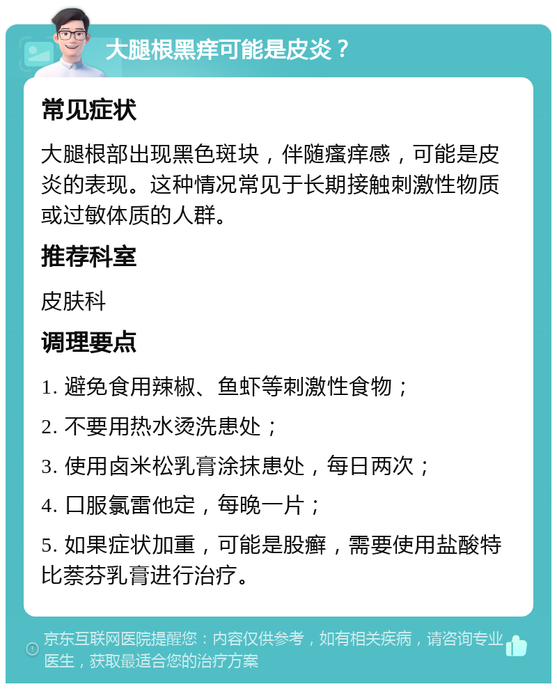 大腿根黑痒可能是皮炎？ 常见症状 大腿根部出现黑色斑块，伴随瘙痒感，可能是皮炎的表现。这种情况常见于长期接触刺激性物质或过敏体质的人群。 推荐科室 皮肤科 调理要点 1. 避免食用辣椒、鱼虾等刺激性食物； 2. 不要用热水烫洗患处； 3. 使用卤米松乳膏涂抹患处，每日两次； 4. 口服氯雷他定，每晚一片； 5. 如果症状加重，可能是股癣，需要使用盐酸特比萘芬乳膏进行治疗。