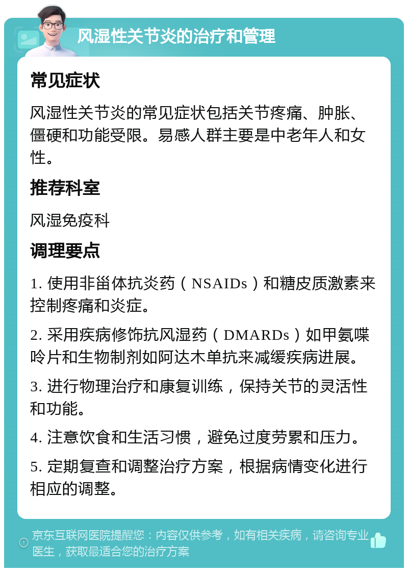 风湿性关节炎的治疗和管理 常见症状 风湿性关节炎的常见症状包括关节疼痛、肿胀、僵硬和功能受限。易感人群主要是中老年人和女性。 推荐科室 风湿免疫科 调理要点 1. 使用非甾体抗炎药（NSAIDs）和糖皮质激素来控制疼痛和炎症。 2. 采用疾病修饰抗风湿药（DMARDs）如甲氨喋呤片和生物制剂如阿达木单抗来减缓疾病进展。 3. 进行物理治疗和康复训练，保持关节的灵活性和功能。 4. 注意饮食和生活习惯，避免过度劳累和压力。 5. 定期复查和调整治疗方案，根据病情变化进行相应的调整。