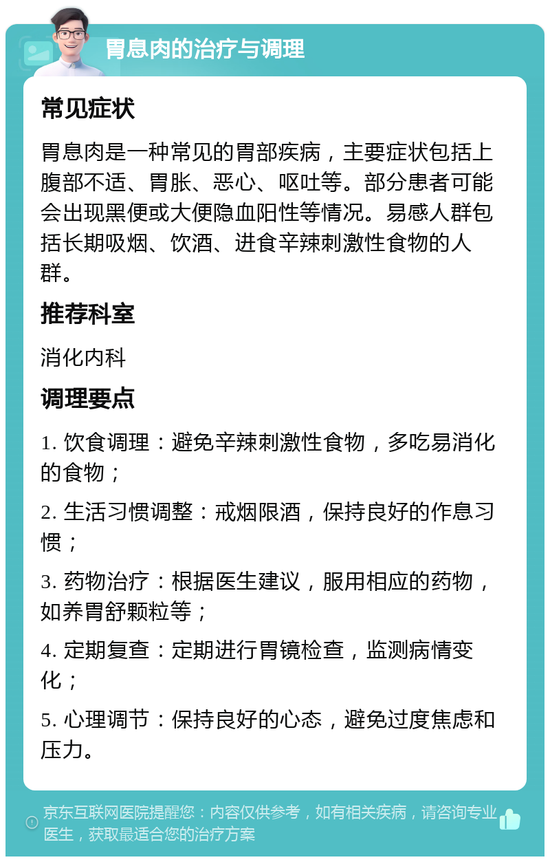 胃息肉的治疗与调理 常见症状 胃息肉是一种常见的胃部疾病，主要症状包括上腹部不适、胃胀、恶心、呕吐等。部分患者可能会出现黑便或大便隐血阳性等情况。易感人群包括长期吸烟、饮酒、进食辛辣刺激性食物的人群。 推荐科室 消化内科 调理要点 1. 饮食调理：避免辛辣刺激性食物，多吃易消化的食物； 2. 生活习惯调整：戒烟限酒，保持良好的作息习惯； 3. 药物治疗：根据医生建议，服用相应的药物，如养胃舒颗粒等； 4. 定期复查：定期进行胃镜检查，监测病情变化； 5. 心理调节：保持良好的心态，避免过度焦虑和压力。