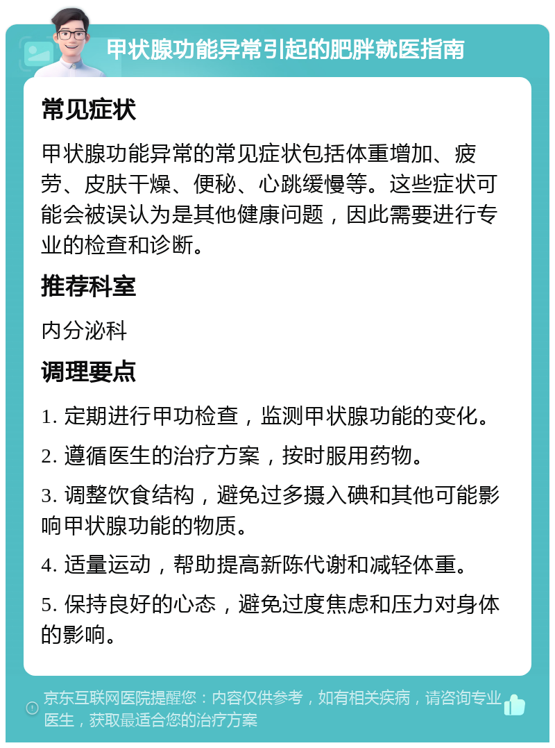 甲状腺功能异常引起的肥胖就医指南 常见症状 甲状腺功能异常的常见症状包括体重增加、疲劳、皮肤干燥、便秘、心跳缓慢等。这些症状可能会被误认为是其他健康问题，因此需要进行专业的检查和诊断。 推荐科室 内分泌科 调理要点 1. 定期进行甲功检查，监测甲状腺功能的变化。 2. 遵循医生的治疗方案，按时服用药物。 3. 调整饮食结构，避免过多摄入碘和其他可能影响甲状腺功能的物质。 4. 适量运动，帮助提高新陈代谢和减轻体重。 5. 保持良好的心态，避免过度焦虑和压力对身体的影响。