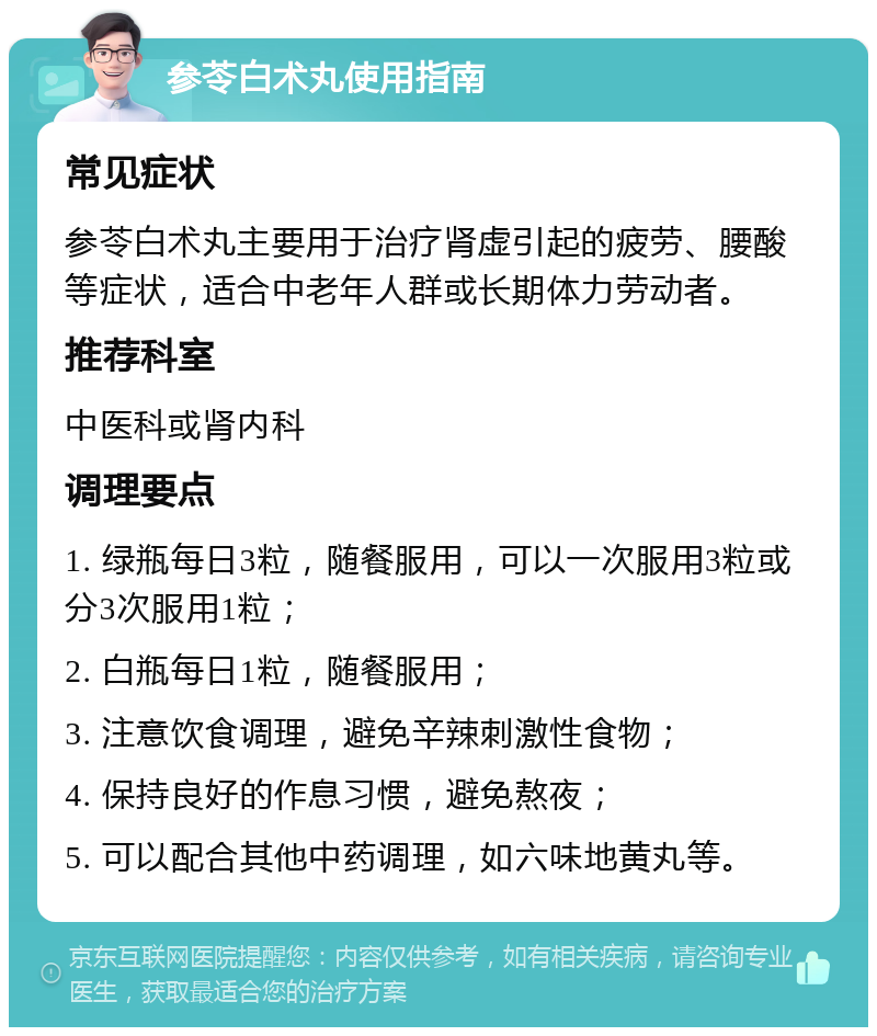 参苓白术丸使用指南 常见症状 参苓白术丸主要用于治疗肾虚引起的疲劳、腰酸等症状，适合中老年人群或长期体力劳动者。 推荐科室 中医科或肾内科 调理要点 1. 绿瓶每日3粒，随餐服用，可以一次服用3粒或分3次服用1粒； 2. 白瓶每日1粒，随餐服用； 3. 注意饮食调理，避免辛辣刺激性食物； 4. 保持良好的作息习惯，避免熬夜； 5. 可以配合其他中药调理，如六味地黄丸等。