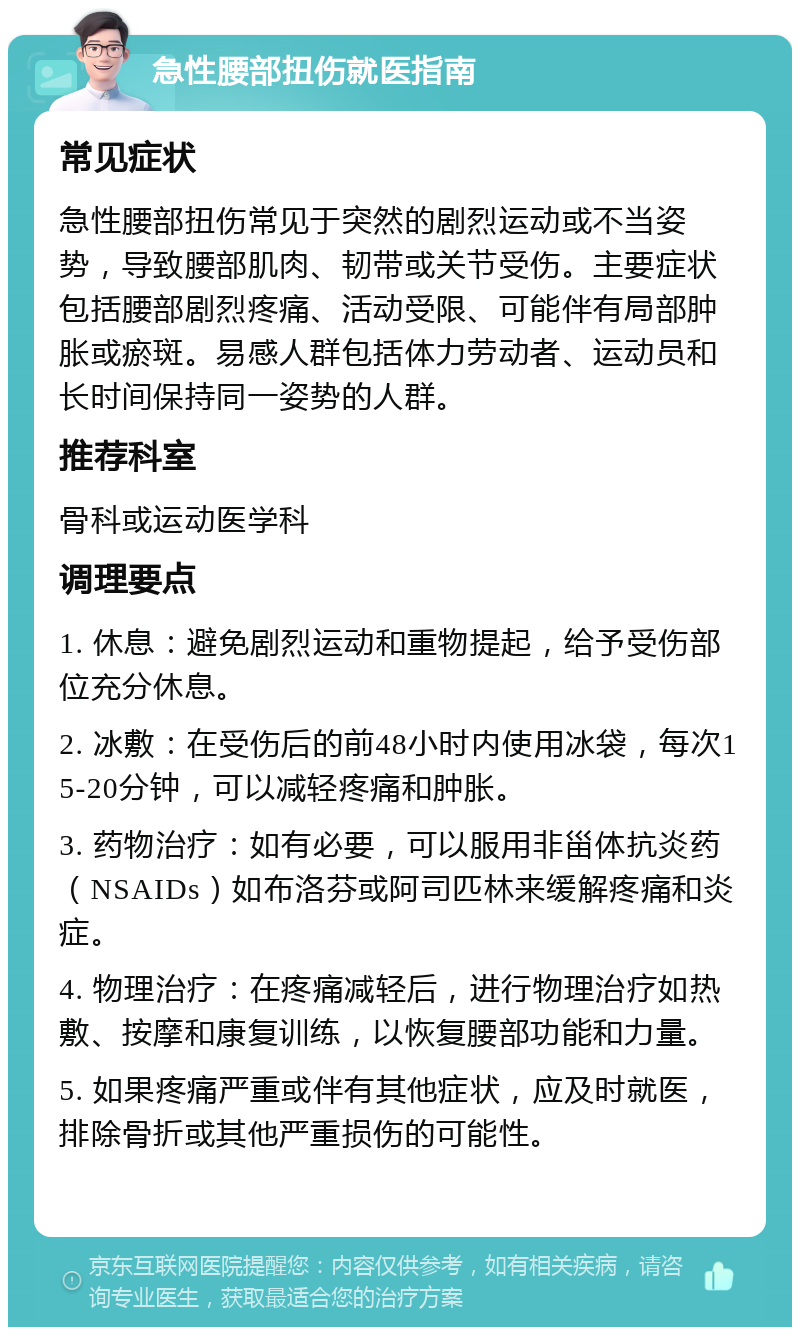 急性腰部扭伤就医指南 常见症状 急性腰部扭伤常见于突然的剧烈运动或不当姿势，导致腰部肌肉、韧带或关节受伤。主要症状包括腰部剧烈疼痛、活动受限、可能伴有局部肿胀或瘀斑。易感人群包括体力劳动者、运动员和长时间保持同一姿势的人群。 推荐科室 骨科或运动医学科 调理要点 1. 休息：避免剧烈运动和重物提起，给予受伤部位充分休息。 2. 冰敷：在受伤后的前48小时内使用冰袋，每次15-20分钟，可以减轻疼痛和肿胀。 3. 药物治疗：如有必要，可以服用非甾体抗炎药（NSAIDs）如布洛芬或阿司匹林来缓解疼痛和炎症。 4. 物理治疗：在疼痛减轻后，进行物理治疗如热敷、按摩和康复训练，以恢复腰部功能和力量。 5. 如果疼痛严重或伴有其他症状，应及时就医，排除骨折或其他严重损伤的可能性。