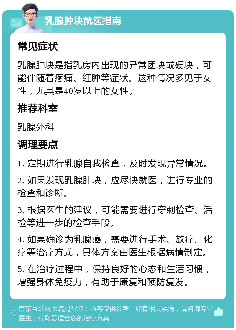 乳腺肿块就医指南 常见症状 乳腺肿块是指乳房内出现的异常团块或硬块，可能伴随着疼痛、红肿等症状。这种情况多见于女性，尤其是40岁以上的女性。 推荐科室 乳腺外科 调理要点 1. 定期进行乳腺自我检查，及时发现异常情况。 2. 如果发现乳腺肿块，应尽快就医，进行专业的检查和诊断。 3. 根据医生的建议，可能需要进行穿刺检查、活检等进一步的检查手段。 4. 如果确诊为乳腺癌，需要进行手术、放疗、化疗等治疗方式，具体方案由医生根据病情制定。 5. 在治疗过程中，保持良好的心态和生活习惯，增强身体免疫力，有助于康复和预防复发。