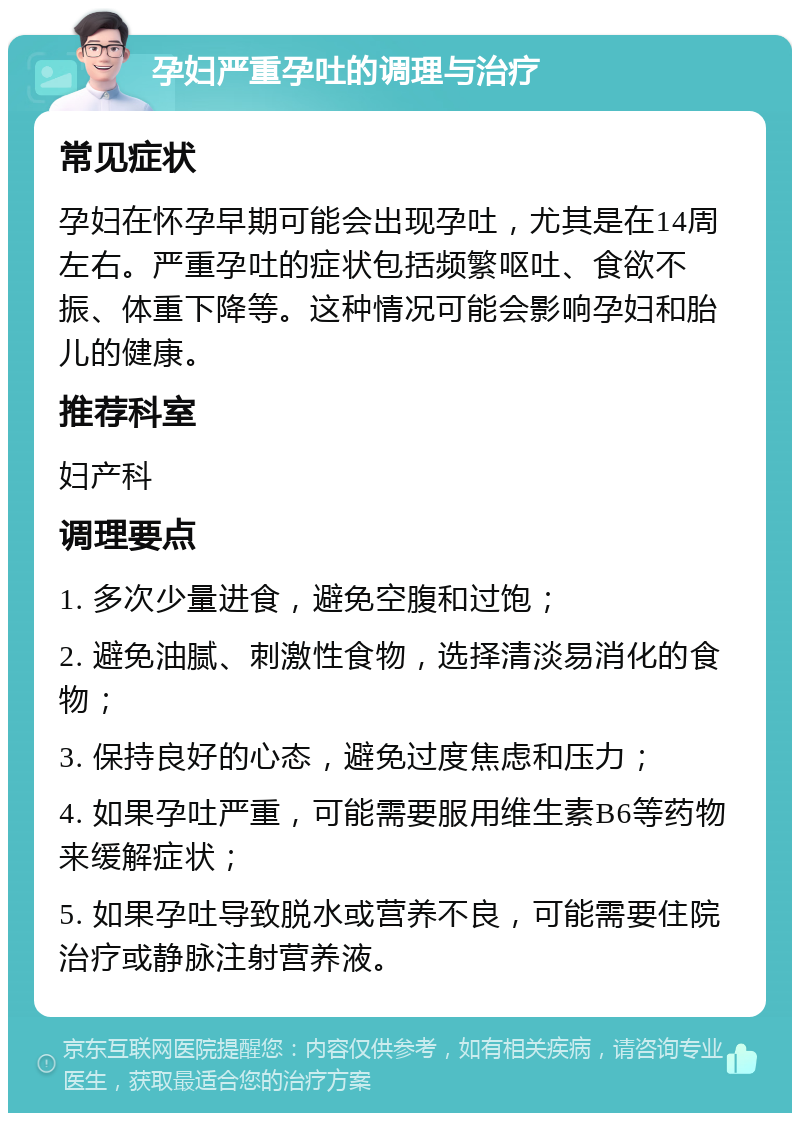 孕妇严重孕吐的调理与治疗 常见症状 孕妇在怀孕早期可能会出现孕吐，尤其是在14周左右。严重孕吐的症状包括频繁呕吐、食欲不振、体重下降等。这种情况可能会影响孕妇和胎儿的健康。 推荐科室 妇产科 调理要点 1. 多次少量进食，避免空腹和过饱； 2. 避免油腻、刺激性食物，选择清淡易消化的食物； 3. 保持良好的心态，避免过度焦虑和压力； 4. 如果孕吐严重，可能需要服用维生素B6等药物来缓解症状； 5. 如果孕吐导致脱水或营养不良，可能需要住院治疗或静脉注射营养液。