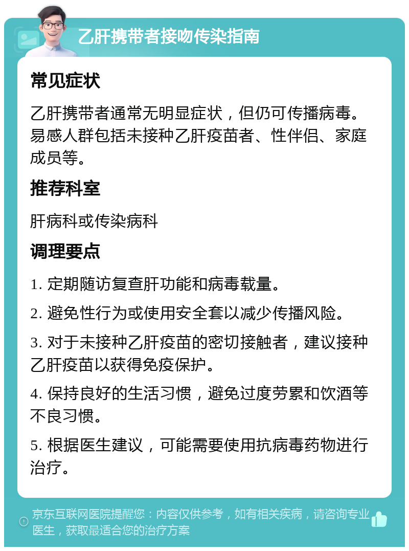 乙肝携带者接吻传染指南 常见症状 乙肝携带者通常无明显症状，但仍可传播病毒。易感人群包括未接种乙肝疫苗者、性伴侣、家庭成员等。 推荐科室 肝病科或传染病科 调理要点 1. 定期随访复查肝功能和病毒载量。 2. 避免性行为或使用安全套以减少传播风险。 3. 对于未接种乙肝疫苗的密切接触者，建议接种乙肝疫苗以获得免疫保护。 4. 保持良好的生活习惯，避免过度劳累和饮酒等不良习惯。 5. 根据医生建议，可能需要使用抗病毒药物进行治疗。