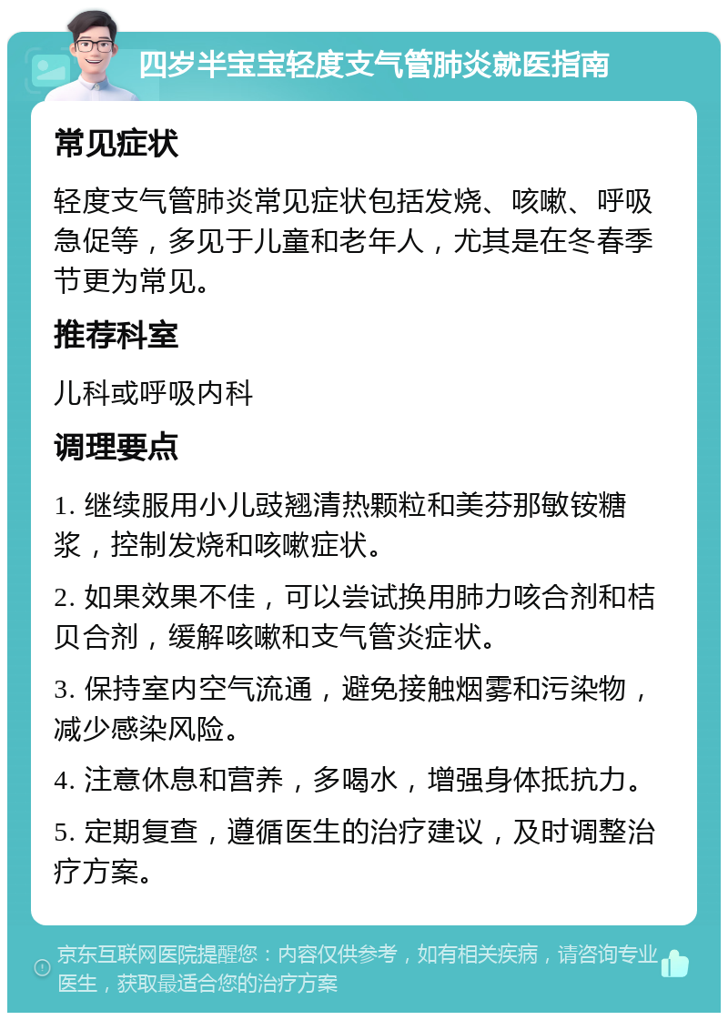 四岁半宝宝轻度支气管肺炎就医指南 常见症状 轻度支气管肺炎常见症状包括发烧、咳嗽、呼吸急促等，多见于儿童和老年人，尤其是在冬春季节更为常见。 推荐科室 儿科或呼吸内科 调理要点 1. 继续服用小儿豉翘清热颗粒和美芬那敏铵糖浆，控制发烧和咳嗽症状。 2. 如果效果不佳，可以尝试换用肺力咳合剂和桔贝合剂，缓解咳嗽和支气管炎症状。 3. 保持室内空气流通，避免接触烟雾和污染物，减少感染风险。 4. 注意休息和营养，多喝水，增强身体抵抗力。 5. 定期复查，遵循医生的治疗建议，及时调整治疗方案。