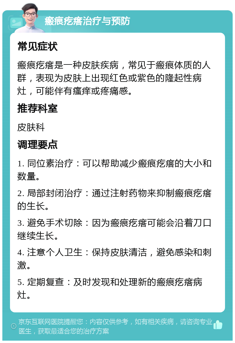 瘢痕疙瘩治疗与预防 常见症状 瘢痕疙瘩是一种皮肤疾病，常见于瘢痕体质的人群，表现为皮肤上出现红色或紫色的隆起性病灶，可能伴有瘙痒或疼痛感。 推荐科室 皮肤科 调理要点 1. 同位素治疗：可以帮助减少瘢痕疙瘩的大小和数量。 2. 局部封闭治疗：通过注射药物来抑制瘢痕疙瘩的生长。 3. 避免手术切除：因为瘢痕疙瘩可能会沿着刀口继续生长。 4. 注意个人卫生：保持皮肤清洁，避免感染和刺激。 5. 定期复查：及时发现和处理新的瘢痕疙瘩病灶。