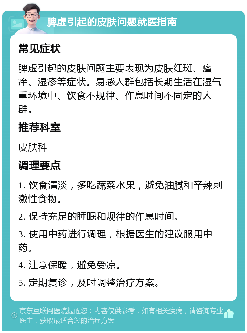 脾虚引起的皮肤问题就医指南 常见症状 脾虚引起的皮肤问题主要表现为皮肤红斑、瘙痒、湿疹等症状。易感人群包括长期生活在湿气重环境中、饮食不规律、作息时间不固定的人群。 推荐科室 皮肤科 调理要点 1. 饮食清淡，多吃蔬菜水果，避免油腻和辛辣刺激性食物。 2. 保持充足的睡眠和规律的作息时间。 3. 使用中药进行调理，根据医生的建议服用中药。 4. 注意保暖，避免受凉。 5. 定期复诊，及时调整治疗方案。