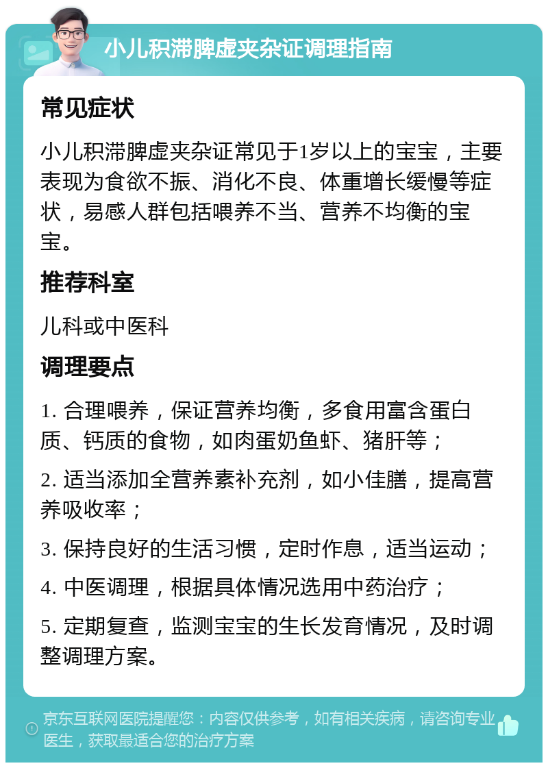 小儿积滞脾虚夹杂证调理指南 常见症状 小儿积滞脾虚夹杂证常见于1岁以上的宝宝，主要表现为食欲不振、消化不良、体重增长缓慢等症状，易感人群包括喂养不当、营养不均衡的宝宝。 推荐科室 儿科或中医科 调理要点 1. 合理喂养，保证营养均衡，多食用富含蛋白质、钙质的食物，如肉蛋奶鱼虾、猪肝等； 2. 适当添加全营养素补充剂，如小佳膳，提高营养吸收率； 3. 保持良好的生活习惯，定时作息，适当运动； 4. 中医调理，根据具体情况选用中药治疗； 5. 定期复查，监测宝宝的生长发育情况，及时调整调理方案。