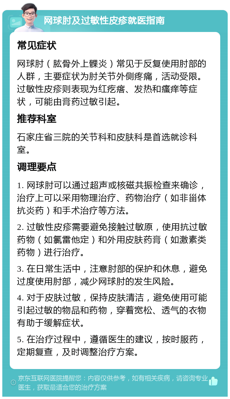 网球肘及过敏性皮疹就医指南 常见症状 网球肘（肱骨外上髁炎）常见于反复使用肘部的人群，主要症状为肘关节外侧疼痛，活动受限。过敏性皮疹则表现为红疙瘩、发热和瘙痒等症状，可能由膏药过敏引起。 推荐科室 石家庄省三院的关节科和皮肤科是首选就诊科室。 调理要点 1. 网球肘可以通过超声或核磁共振检查来确诊，治疗上可以采用物理治疗、药物治疗（如非甾体抗炎药）和手术治疗等方法。 2. 过敏性皮疹需要避免接触过敏原，使用抗过敏药物（如氯雷他定）和外用皮肤药膏（如激素类药物）进行治疗。 3. 在日常生活中，注意肘部的保护和休息，避免过度使用肘部，减少网球肘的发生风险。 4. 对于皮肤过敏，保持皮肤清洁，避免使用可能引起过敏的物品和药物，穿着宽松、透气的衣物有助于缓解症状。 5. 在治疗过程中，遵循医生的建议，按时服药，定期复查，及时调整治疗方案。