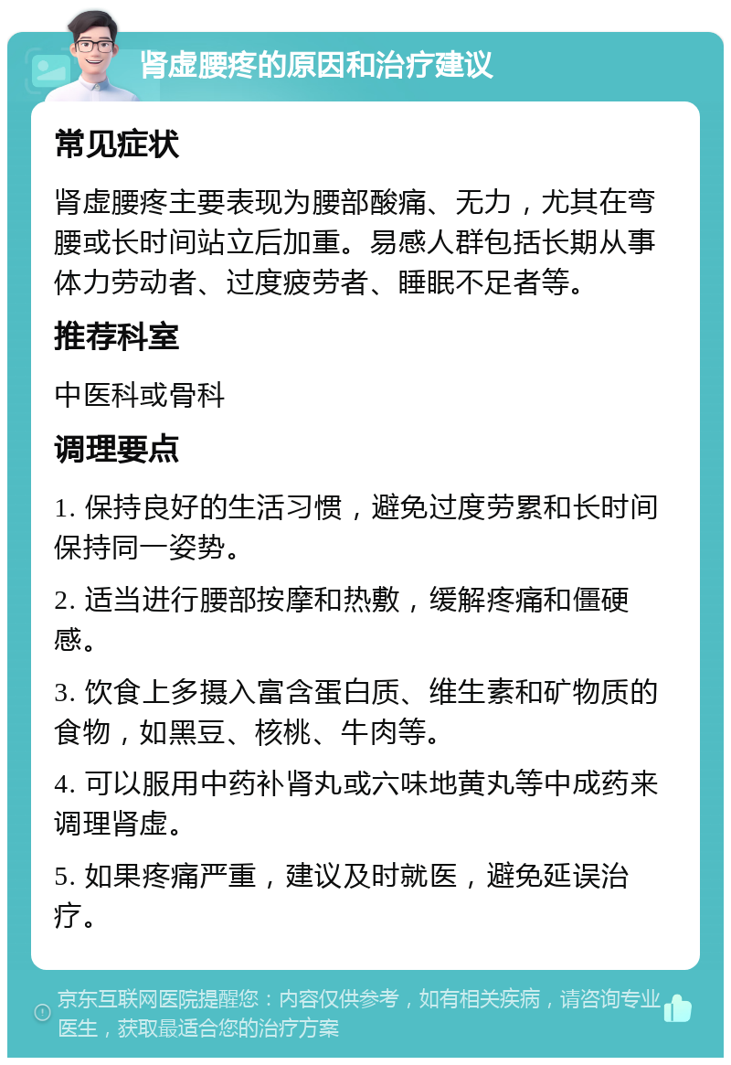 肾虚腰疼的原因和治疗建议 常见症状 肾虚腰疼主要表现为腰部酸痛、无力，尤其在弯腰或长时间站立后加重。易感人群包括长期从事体力劳动者、过度疲劳者、睡眠不足者等。 推荐科室 中医科或骨科 调理要点 1. 保持良好的生活习惯，避免过度劳累和长时间保持同一姿势。 2. 适当进行腰部按摩和热敷，缓解疼痛和僵硬感。 3. 饮食上多摄入富含蛋白质、维生素和矿物质的食物，如黑豆、核桃、牛肉等。 4. 可以服用中药补肾丸或六味地黄丸等中成药来调理肾虚。 5. 如果疼痛严重，建议及时就医，避免延误治疗。