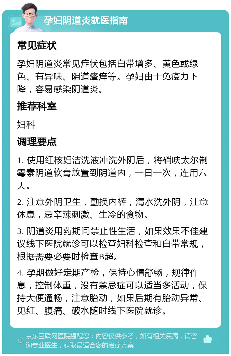 孕妇阴道炎就医指南 常见症状 孕妇阴道炎常见症状包括白带增多、黄色或绿色、有异味、阴道瘙痒等。孕妇由于免疫力下降，容易感染阴道炎。 推荐科室 妇科 调理要点 1. 使用红核妇洁洗液冲洗外阴后，将硝呋太尔制霉素阴道软膏放置到阴道内，一日一次，连用六天。 2. 注意外阴卫生，勤换内裤，清水洗外阴，注意休息，忌辛辣刺激、生冷的食物。 3. 阴道炎用药期间禁止性生活，如果效果不佳建议线下医院就诊可以检查妇科检查和白带常规，根据需要必要时检查B超。 4. 孕期做好定期产检，保持心情舒畅，规律作息，控制体重，没有禁忌症可以适当多活动，保持大便通畅，注意胎动，如果后期有胎动异常、见红、腹痛、破水随时线下医院就诊。