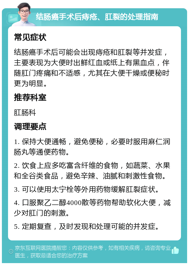 结肠癌手术后痔疮、肛裂的处理指南 常见症状 结肠癌手术后可能会出现痔疮和肛裂等并发症，主要表现为大便时出鲜红血或纸上有黑血点，伴随肛门疼痛和不适感，尤其在大便干燥或便秘时更为明显。 推荐科室 肛肠科 调理要点 1. 保持大便通畅，避免便秘，必要时服用麻仁润肠丸等通便药物。 2. 饮食上应多吃富含纤维的食物，如蔬菜、水果和全谷类食品，避免辛辣、油腻和刺激性食物。 3. 可以使用太宁栓等外用药物缓解肛裂症状。 4. 口服聚乙二醇4000散等药物帮助软化大便，减少对肛门的刺激。 5. 定期复查，及时发现和处理可能的并发症。