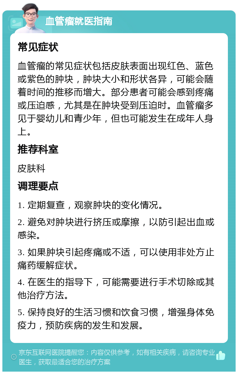 血管瘤就医指南 常见症状 血管瘤的常见症状包括皮肤表面出现红色、蓝色或紫色的肿块，肿块大小和形状各异，可能会随着时间的推移而增大。部分患者可能会感到疼痛或压迫感，尤其是在肿块受到压迫时。血管瘤多见于婴幼儿和青少年，但也可能发生在成年人身上。 推荐科室 皮肤科 调理要点 1. 定期复查，观察肿块的变化情况。 2. 避免对肿块进行挤压或摩擦，以防引起出血或感染。 3. 如果肿块引起疼痛或不适，可以使用非处方止痛药缓解症状。 4. 在医生的指导下，可能需要进行手术切除或其他治疗方法。 5. 保持良好的生活习惯和饮食习惯，增强身体免疫力，预防疾病的发生和发展。