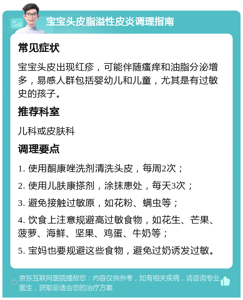 宝宝头皮脂溢性皮炎调理指南 常见症状 宝宝头皮出现红疹，可能伴随瘙痒和油脂分泌增多，易感人群包括婴幼儿和儿童，尤其是有过敏史的孩子。 推荐科室 儿科或皮肤科 调理要点 1. 使用酮康唑洗剂清洗头皮，每周2次； 2. 使用儿肤康搽剂，涂抹患处，每天3次； 3. 避免接触过敏原，如花粉、螨虫等； 4. 饮食上注意规避高过敏食物，如花生、芒果、菠萝、海鲜、坚果、鸡蛋、牛奶等； 5. 宝妈也要规避这些食物，避免过奶诱发过敏。