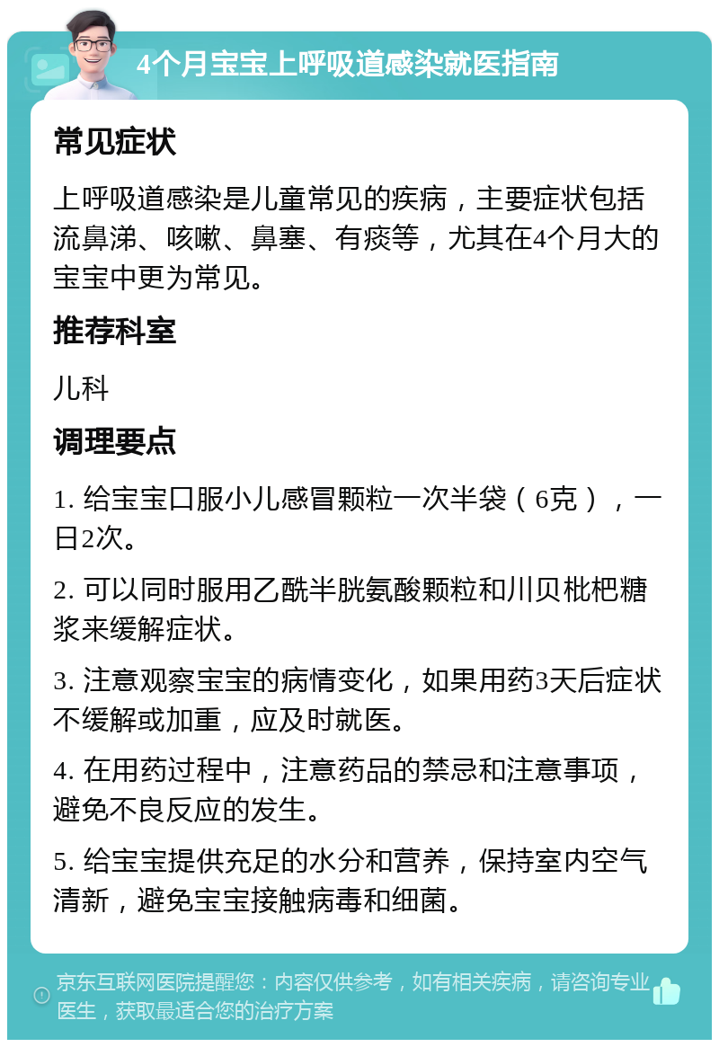 4个月宝宝上呼吸道感染就医指南 常见症状 上呼吸道感染是儿童常见的疾病，主要症状包括流鼻涕、咳嗽、鼻塞、有痰等，尤其在4个月大的宝宝中更为常见。 推荐科室 儿科 调理要点 1. 给宝宝口服小儿感冒颗粒一次半袋（6克），一日2次。 2. 可以同时服用乙酰半胱氨酸颗粒和川贝枇杷糖浆来缓解症状。 3. 注意观察宝宝的病情变化，如果用药3天后症状不缓解或加重，应及时就医。 4. 在用药过程中，注意药品的禁忌和注意事项，避免不良反应的发生。 5. 给宝宝提供充足的水分和营养，保持室内空气清新，避免宝宝接触病毒和细菌。