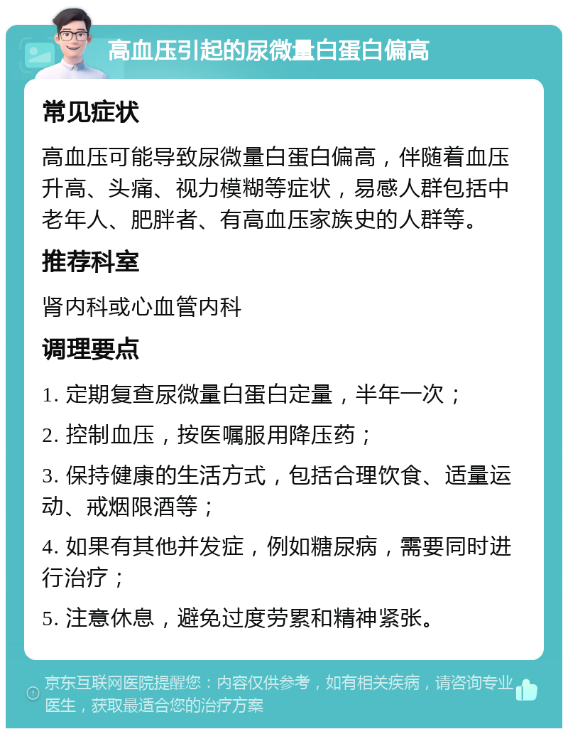 高血压引起的尿微量白蛋白偏高 常见症状 高血压可能导致尿微量白蛋白偏高，伴随着血压升高、头痛、视力模糊等症状，易感人群包括中老年人、肥胖者、有高血压家族史的人群等。 推荐科室 肾内科或心血管内科 调理要点 1. 定期复查尿微量白蛋白定量，半年一次； 2. 控制血压，按医嘱服用降压药； 3. 保持健康的生活方式，包括合理饮食、适量运动、戒烟限酒等； 4. 如果有其他并发症，例如糖尿病，需要同时进行治疗； 5. 注意休息，避免过度劳累和精神紧张。