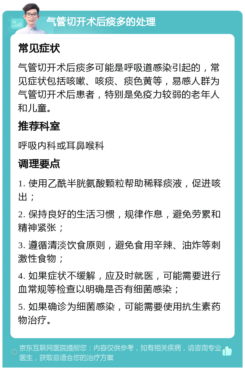 气管切开术后痰多的处理 常见症状 气管切开术后痰多可能是呼吸道感染引起的，常见症状包括咳嗽、咳痰、痰色黄等，易感人群为气管切开术后患者，特别是免疫力较弱的老年人和儿童。 推荐科室 呼吸内科或耳鼻喉科 调理要点 1. 使用乙酰半胱氨酸颗粒帮助稀释痰液，促进咳出； 2. 保持良好的生活习惯，规律作息，避免劳累和精神紧张； 3. 遵循清淡饮食原则，避免食用辛辣、油炸等刺激性食物； 4. 如果症状不缓解，应及时就医，可能需要进行血常规等检查以明确是否有细菌感染； 5. 如果确诊为细菌感染，可能需要使用抗生素药物治疗。