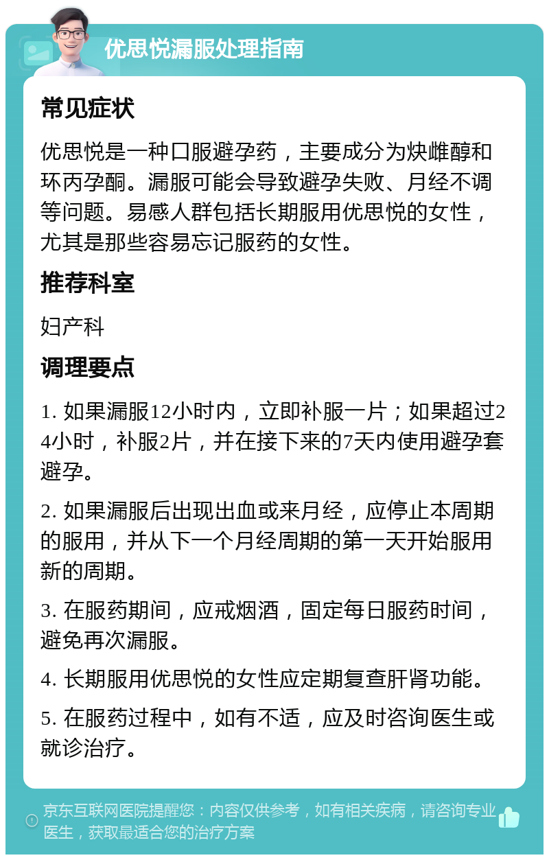 优思悦漏服处理指南 常见症状 优思悦是一种口服避孕药，主要成分为炔雌醇和环丙孕酮。漏服可能会导致避孕失败、月经不调等问题。易感人群包括长期服用优思悦的女性，尤其是那些容易忘记服药的女性。 推荐科室 妇产科 调理要点 1. 如果漏服12小时内，立即补服一片；如果超过24小时，补服2片，并在接下来的7天内使用避孕套避孕。 2. 如果漏服后出现出血或来月经，应停止本周期的服用，并从下一个月经周期的第一天开始服用新的周期。 3. 在服药期间，应戒烟酒，固定每日服药时间，避免再次漏服。 4. 长期服用优思悦的女性应定期复查肝肾功能。 5. 在服药过程中，如有不适，应及时咨询医生或就诊治疗。