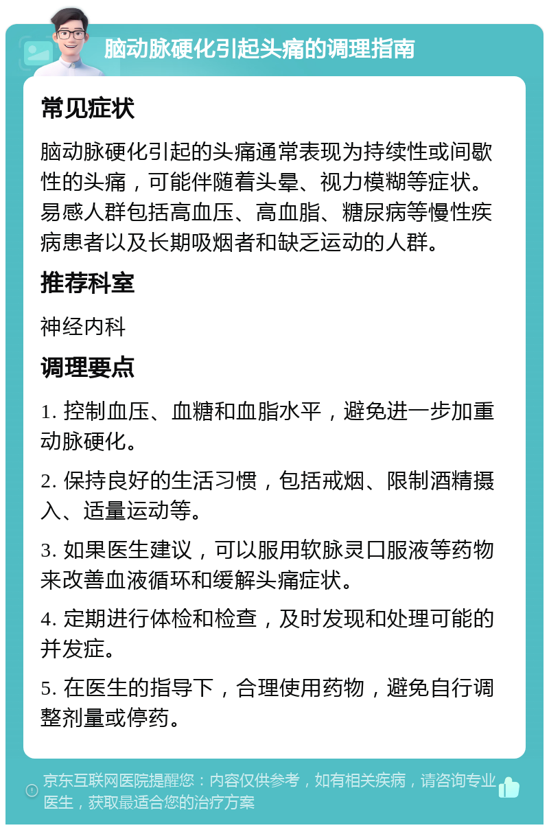 脑动脉硬化引起头痛的调理指南 常见症状 脑动脉硬化引起的头痛通常表现为持续性或间歇性的头痛，可能伴随着头晕、视力模糊等症状。易感人群包括高血压、高血脂、糖尿病等慢性疾病患者以及长期吸烟者和缺乏运动的人群。 推荐科室 神经内科 调理要点 1. 控制血压、血糖和血脂水平，避免进一步加重动脉硬化。 2. 保持良好的生活习惯，包括戒烟、限制酒精摄入、适量运动等。 3. 如果医生建议，可以服用软脉灵口服液等药物来改善血液循环和缓解头痛症状。 4. 定期进行体检和检查，及时发现和处理可能的并发症。 5. 在医生的指导下，合理使用药物，避免自行调整剂量或停药。