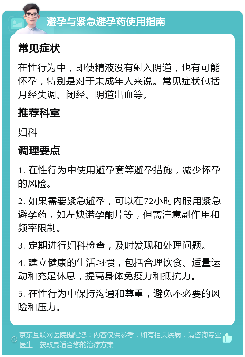 避孕与紧急避孕药使用指南 常见症状 在性行为中，即使精液没有射入阴道，也有可能怀孕，特别是对于未成年人来说。常见症状包括月经失调、闭经、阴道出血等。 推荐科室 妇科 调理要点 1. 在性行为中使用避孕套等避孕措施，减少怀孕的风险。 2. 如果需要紧急避孕，可以在72小时内服用紧急避孕药，如左炔诺孕酮片等，但需注意副作用和频率限制。 3. 定期进行妇科检查，及时发现和处理问题。 4. 建立健康的生活习惯，包括合理饮食、适量运动和充足休息，提高身体免疫力和抵抗力。 5. 在性行为中保持沟通和尊重，避免不必要的风险和压力。