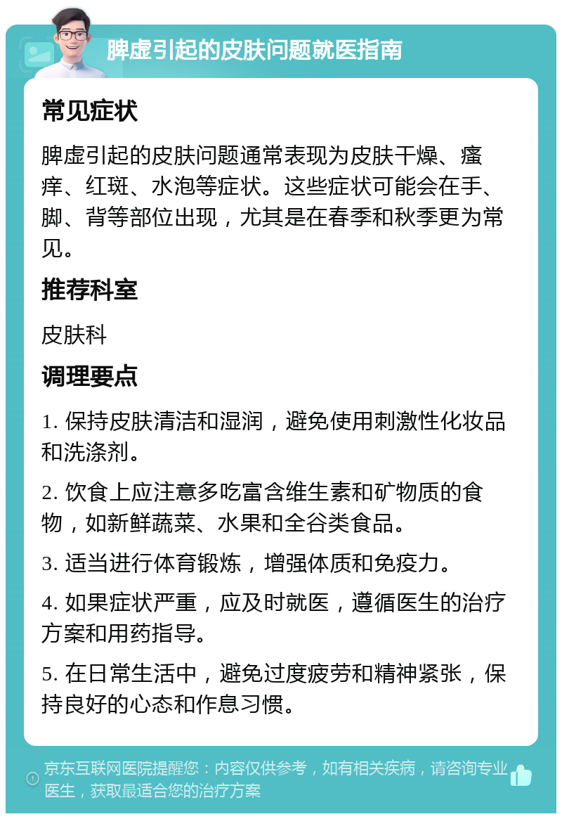 脾虚引起的皮肤问题就医指南 常见症状 脾虚引起的皮肤问题通常表现为皮肤干燥、瘙痒、红斑、水泡等症状。这些症状可能会在手、脚、背等部位出现，尤其是在春季和秋季更为常见。 推荐科室 皮肤科 调理要点 1. 保持皮肤清洁和湿润，避免使用刺激性化妆品和洗涤剂。 2. 饮食上应注意多吃富含维生素和矿物质的食物，如新鲜蔬菜、水果和全谷类食品。 3. 适当进行体育锻炼，增强体质和免疫力。 4. 如果症状严重，应及时就医，遵循医生的治疗方案和用药指导。 5. 在日常生活中，避免过度疲劳和精神紧张，保持良好的心态和作息习惯。