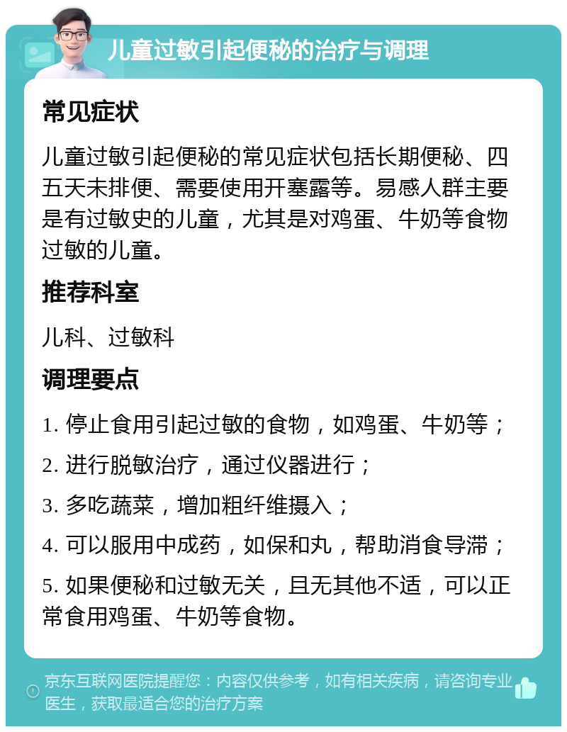 儿童过敏引起便秘的治疗与调理 常见症状 儿童过敏引起便秘的常见症状包括长期便秘、四五天未排便、需要使用开塞露等。易感人群主要是有过敏史的儿童，尤其是对鸡蛋、牛奶等食物过敏的儿童。 推荐科室 儿科、过敏科 调理要点 1. 停止食用引起过敏的食物，如鸡蛋、牛奶等； 2. 进行脱敏治疗，通过仪器进行； 3. 多吃蔬菜，增加粗纤维摄入； 4. 可以服用中成药，如保和丸，帮助消食导滞； 5. 如果便秘和过敏无关，且无其他不适，可以正常食用鸡蛋、牛奶等食物。