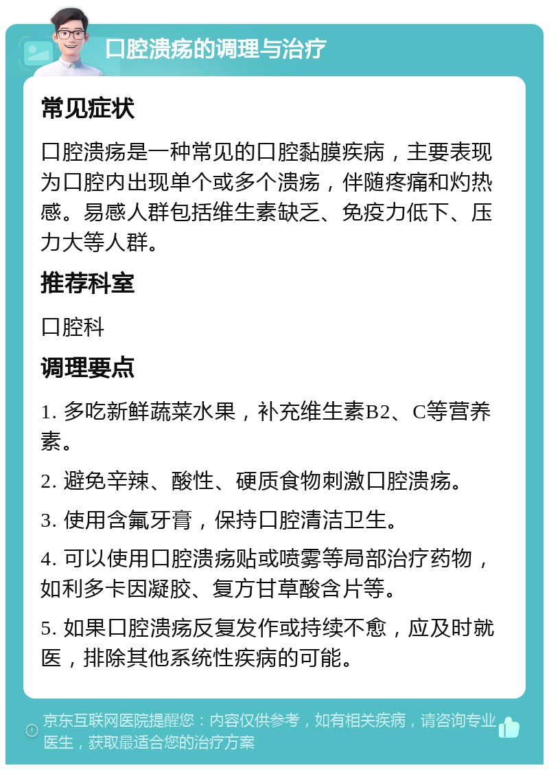 口腔溃疡的调理与治疗 常见症状 口腔溃疡是一种常见的口腔黏膜疾病，主要表现为口腔内出现单个或多个溃疡，伴随疼痛和灼热感。易感人群包括维生素缺乏、免疫力低下、压力大等人群。 推荐科室 口腔科 调理要点 1. 多吃新鲜蔬菜水果，补充维生素B2、C等营养素。 2. 避免辛辣、酸性、硬质食物刺激口腔溃疡。 3. 使用含氟牙膏，保持口腔清洁卫生。 4. 可以使用口腔溃疡贴或喷雾等局部治疗药物，如利多卡因凝胶、复方甘草酸含片等。 5. 如果口腔溃疡反复发作或持续不愈，应及时就医，排除其他系统性疾病的可能。